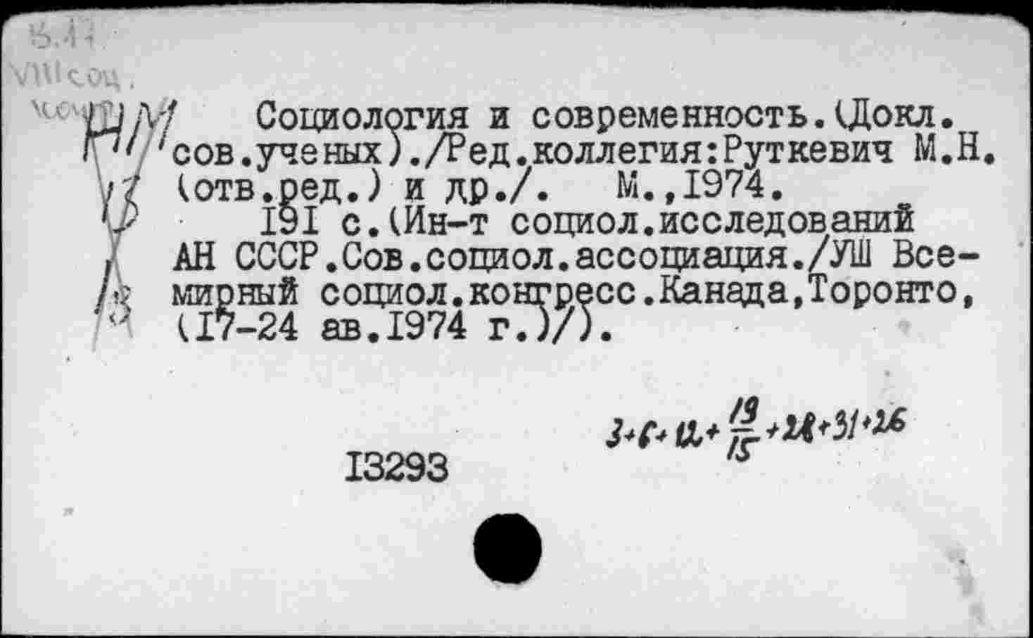 ﻿0.4 ■> '
\АМсоц.
ч<	Социология и современность.(Докл.
Г7' 1 сов.ученых).Дед.коллегия:Руткевич М.Н /7 (отв.ред.) и др./. М.,1974.
191 с.(Ин-т социол.исследований
. АН СССР.Сов.социол.ассоциация./УШ Все-/ы мирный социол.конгресс.Канада,Торонто, (17-24 ав.1974 г.)/).
13293
